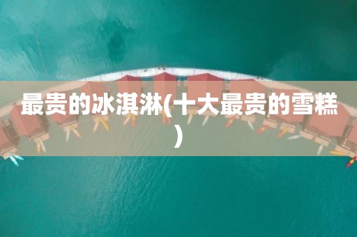 最贵的冰淇淋(十大最贵的雪糕)
