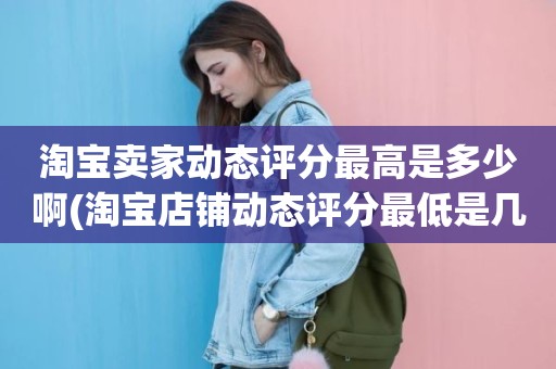 淘宝卖家动态评分最高是多少啊(淘宝店铺动态评分最低是几分)