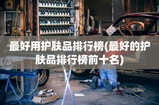 最好用护肤品排行榜(最好的护肤品排行榜前十名)