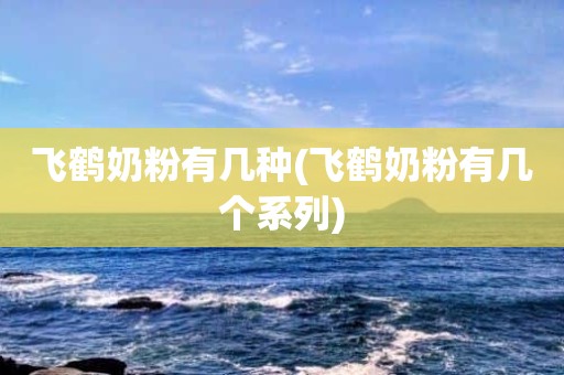 飞鹤奶粉有几种(飞鹤奶粉有几个系列)