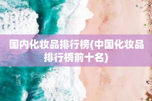 国内化妆品排行榜(中国化妆品排行榜前十名)