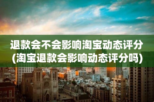 退款会不会影响淘宝动态评分(淘宝退款会影响动态评分吗)