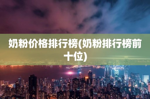 奶粉价格排行榜(奶粉排行榜前十位)