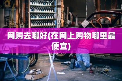 网购去哪好(在网上购物哪里最便宜)