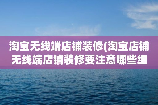 淘宝无线端店铺装修(淘宝店铺无线端店铺装修要注意哪些细节)