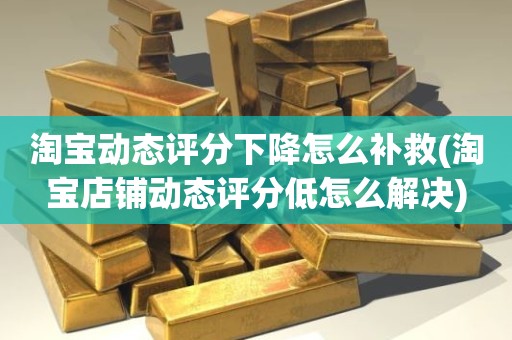 淘宝动态评分下降怎么补救(淘宝店铺动态评分低怎么解决)