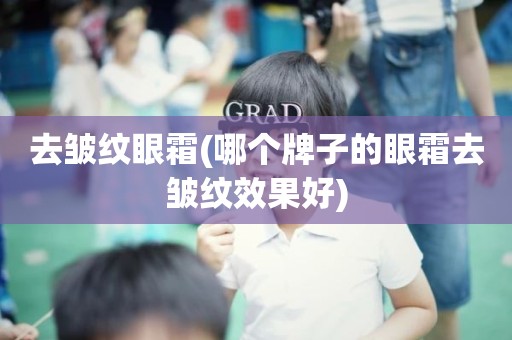 去皱纹眼霜(哪个牌子的眼霜去皱纹效果好)