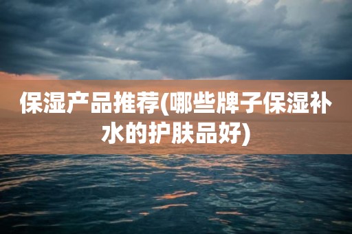 保湿产品推荐(哪些牌子保湿补水的护肤品好)