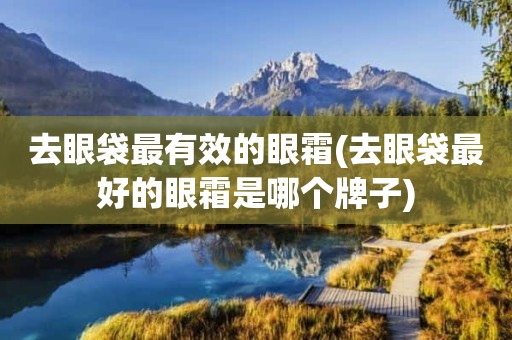 去眼袋最有效的眼霜(去眼袋最好的眼霜是哪个牌子)