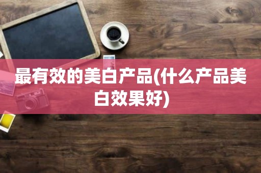 最有效的美白产品(什么产品美白效果好)