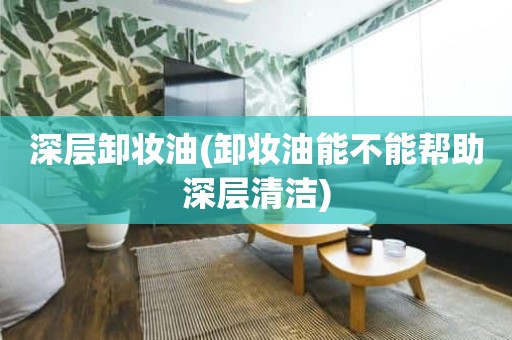 深层卸妆油(卸妆油能不能帮助深层清洁)