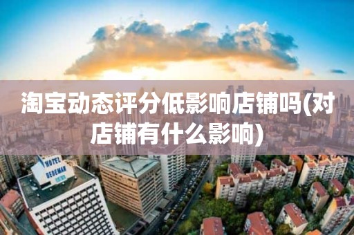 淘宝动态评分低影响店铺吗(对店铺有什么影响)