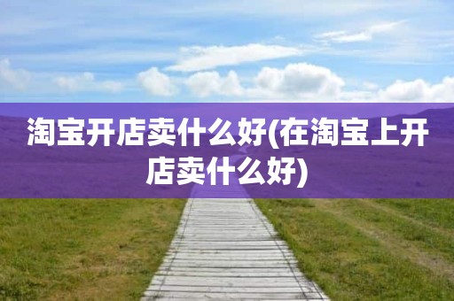 淘宝开店卖什么好(在淘宝上开店卖什么好)