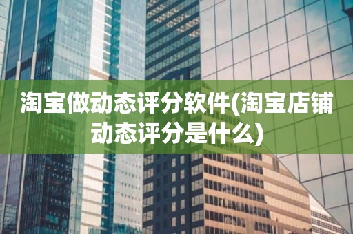 淘宝做动态评分软件(淘宝店铺动态评分是什么)