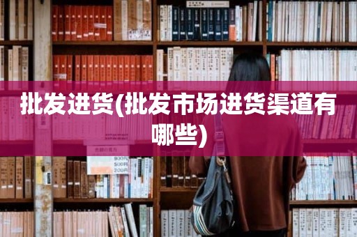 批发进货(批发市场进货渠道有哪些)