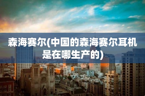 森海赛尔(中国的森海赛尔耳机是在哪生产的)
