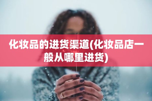 化妆品的进货渠道(化妆品店一般从哪里进货)