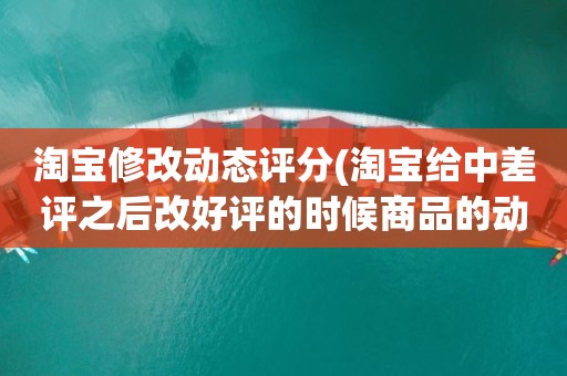 淘宝修改动态评分(淘宝给中差评之后改好评的时候商品的动态评分能改吗)