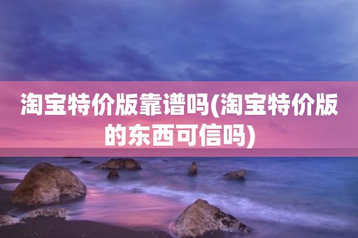 淘宝特价版靠谱吗(淘宝特价版的东西可信吗)