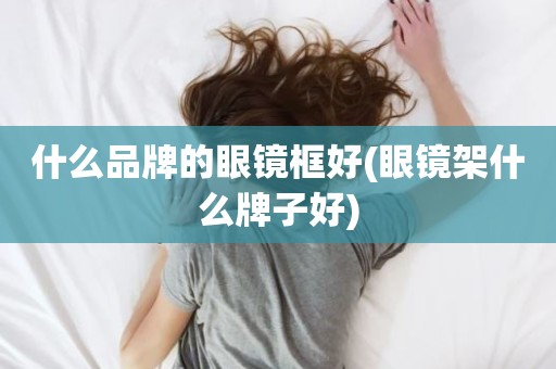 什么品牌的眼镜框好(眼镜架什么牌子好)