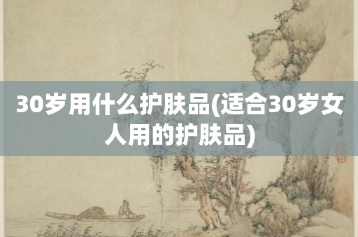 30岁用什么护肤品(适合30岁女人用的护肤品)