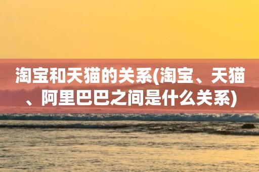 淘宝和天猫的关系(淘宝、天猫、阿里巴巴之间是什么关系)