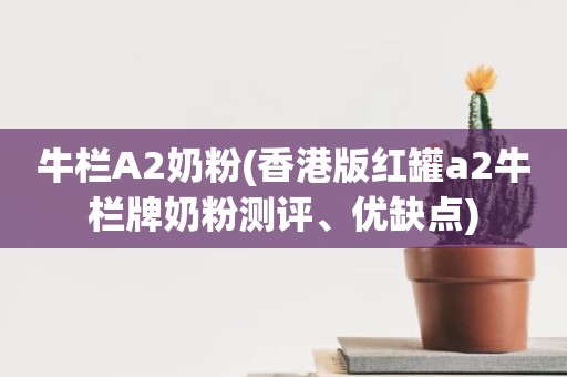 牛栏A2奶粉(香港版红罐a2牛栏牌奶粉测评、优缺点)