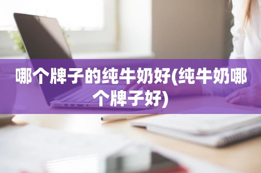 哪个牌子的纯牛奶好(纯牛奶哪个牌子好)