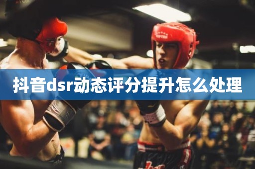 抖音dsr动态评分提升怎么处理