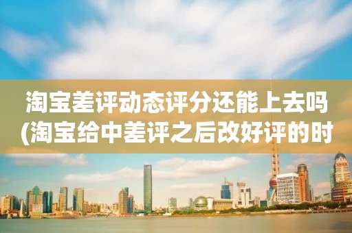 淘宝差评动态评分还能上去吗(淘宝给中差评之后改好评的时候商品的动态评分能改吗)