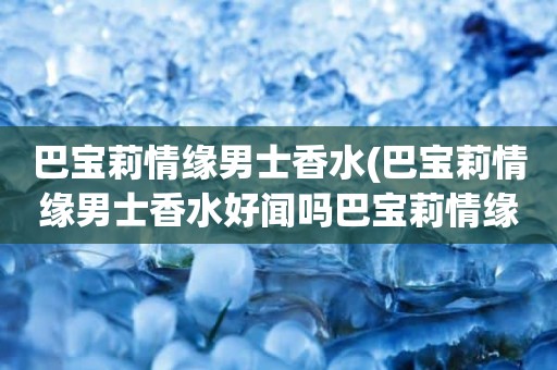 巴宝莉情缘男士香水(巴宝莉情缘男士香水好闻吗巴宝莉情缘男士香水介绍)
