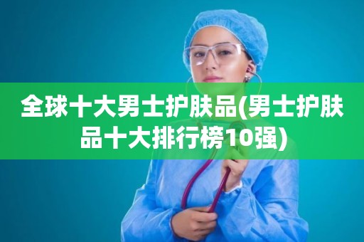 全球十大男士护肤品(男士护肤品十大排行榜10强)