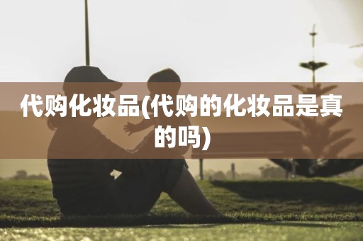 代购化妆品(代购的化妆品是真的吗)