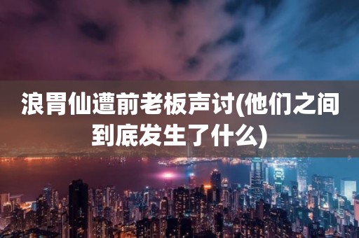 浪胃仙遭前老板声讨(他们之间到底发生了什么)