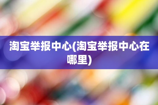 淘宝举报中心(淘宝举报中心在哪里)