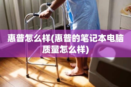 惠普怎么样(惠普的笔记本电脑质量怎么样)