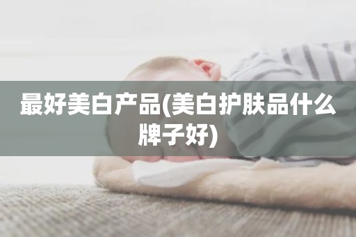 最好美白产品(美白护肤品什么牌子好)