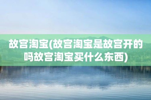 故宫淘宝(故宫淘宝是故宫开的吗故宫淘宝买什么东西)
