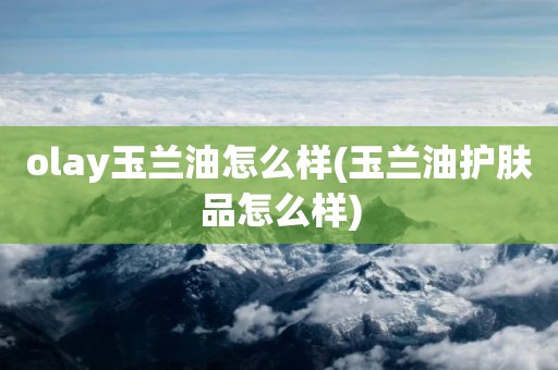 olay玉兰油怎么样(玉兰油护肤品怎么样)