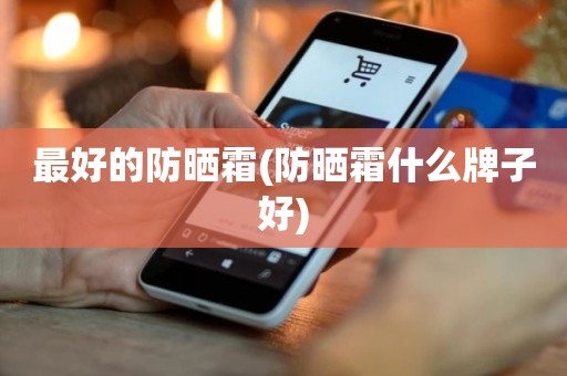 最好的防晒霜(防晒霜什么牌子好)