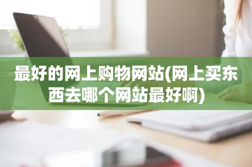 最好的网上购物网站(网上买东西去哪个网站最好啊)