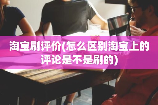 淘宝刷评价(怎么区别淘宝上的评论是不是刷的)