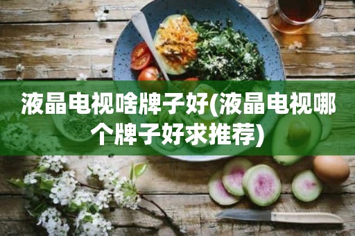 液晶电视啥牌子好(液晶电视哪个牌子好求推荐)