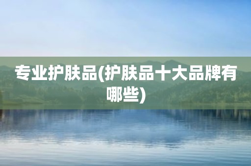 专业护肤品(护肤品十大品牌有哪些)