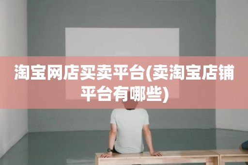 淘宝网店买卖平台(卖淘宝店铺平台有哪些)