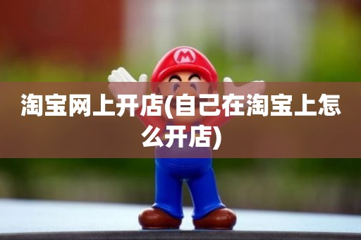 淘宝网上开店(自己在淘宝上怎么开店)