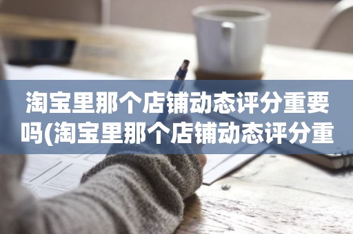 淘宝里那个店铺动态评分重要吗(淘宝里那个店铺动态评分重要吗红色和绿色影响大吗)