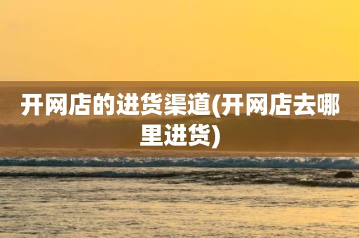 开网店的进货渠道(开网店去哪里进货)