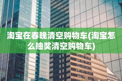 淘宝在春晚清空购物车(淘宝怎么抽奖清空购物车)