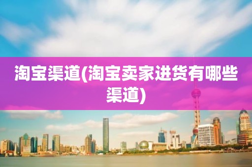 淘宝渠道(淘宝卖家进货有哪些渠道)